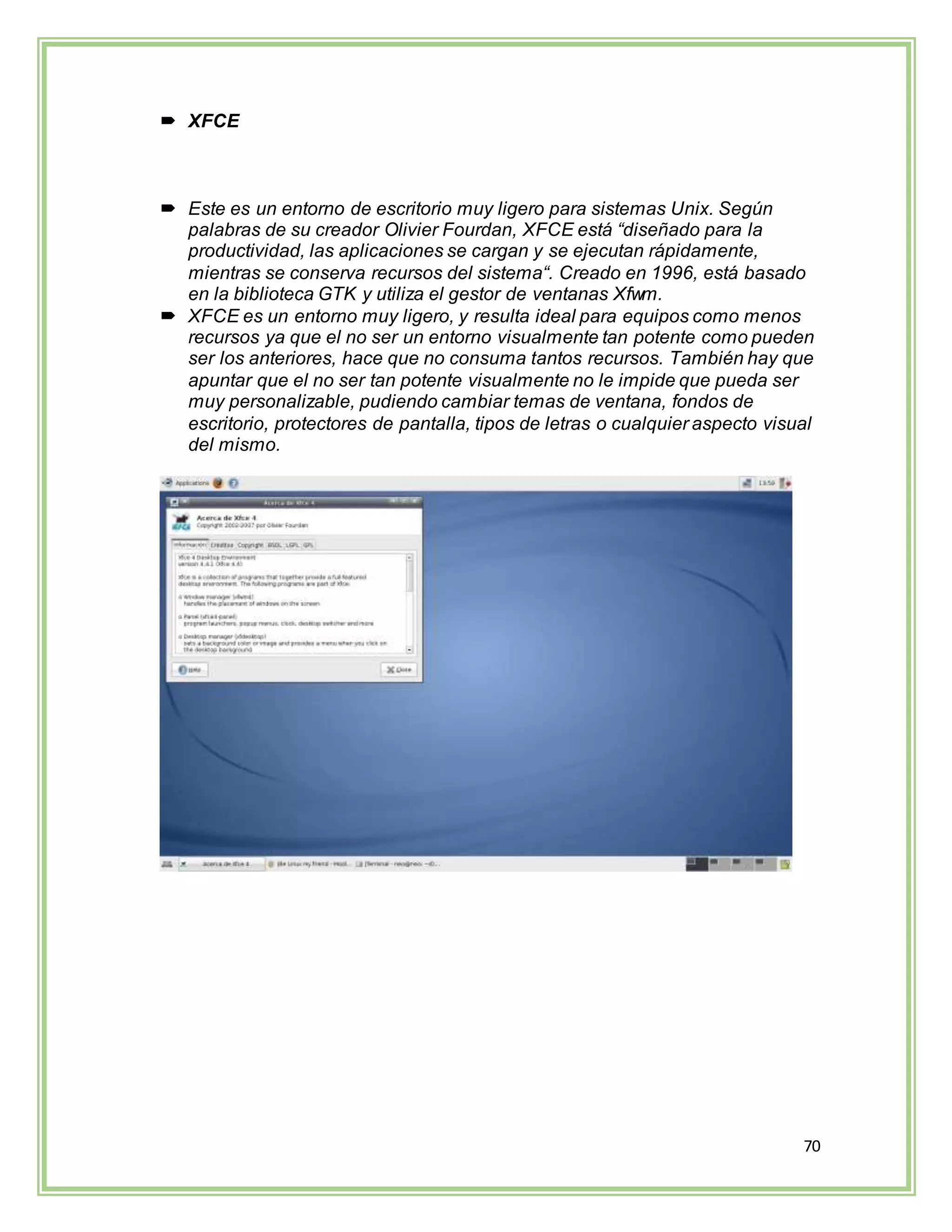 70
 XFCE
 Este es un entorno de escritorio muy ligero para sistemas Unix. Según
palabras de su creador Olivier Fourdan, XFCE está “diseñado para la
productividad, las aplicaciones se cargan y se ejecutan rápidamente,
mientras se conserva recursos del sistema“. Creado en 1996, está basado
en la biblioteca GTK y utiliza el gestor de ventanas Xfwm.
 XFCE es un entorno muy ligero, y resulta ideal para equipos como menos
recursos ya que el no ser un entorno visualmente tan potente como pueden
ser los anteriores, hace que no consuma tantos recursos. También hay que
apuntar que el no ser tan potente visualmente no le impide que pueda ser
muy personalizable, pudiendo cambiar temas de ventana, fondos de
escritorio, protectores de pantalla, tipos de letras o cualquier aspecto visual
del mismo.
 