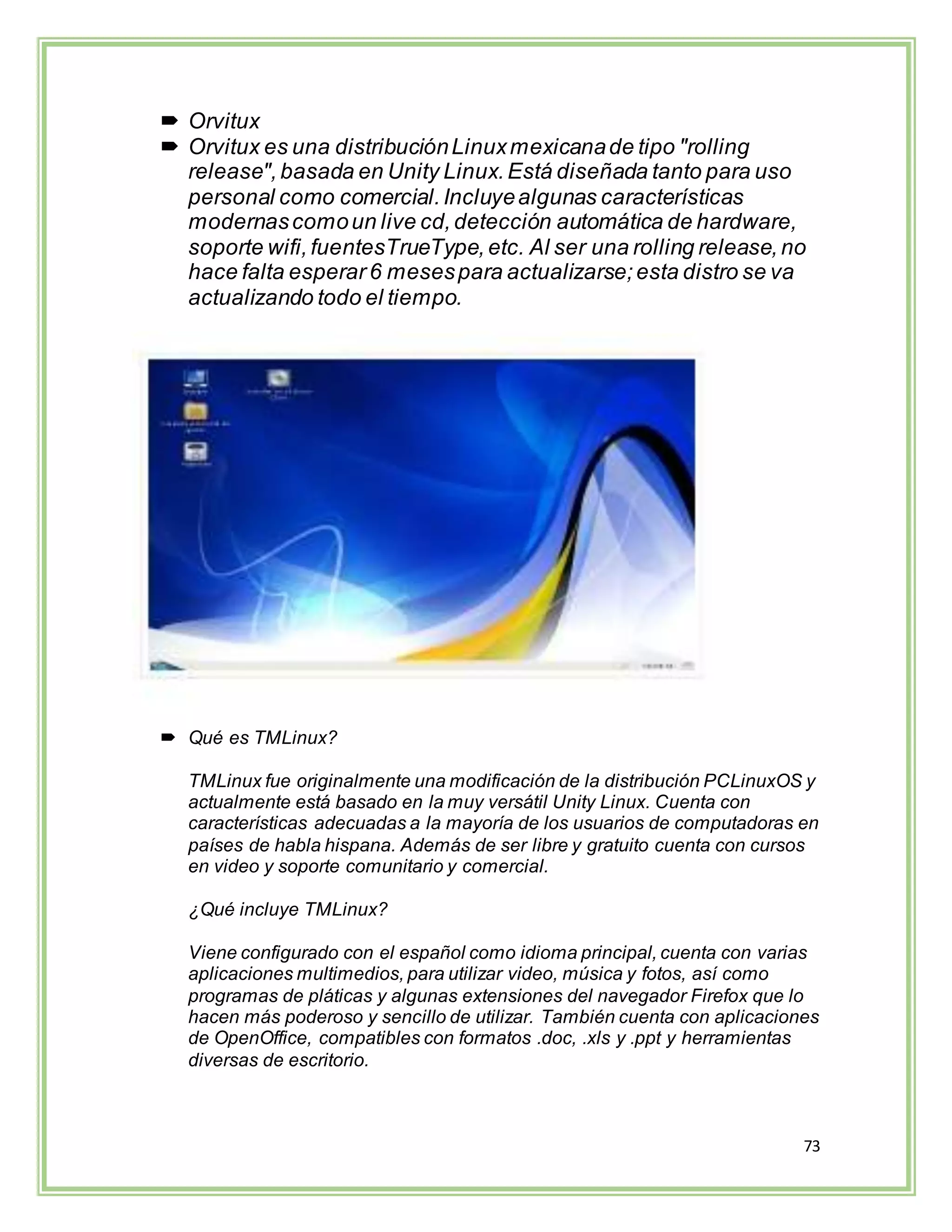 73
 Orvitux
 Orvitux es una distribuciónLinuxmexicanade tipo "rolling
release",basada en Unity Linux.Está diseñada tanto para uso
personal como comercial.Incluyealgunas características
modernascomoun live cd,detección automática de hardware,
soporte wifi,fuentesTrueType,etc. Al ser una rolling release,no
hace falta esperar 6 mesespara actualizarse;esta distro se va
actualizando todo el tiempo.
 Qué es TMLinux?
TMLinux fue originalmente una modificación de la distribución PCLinuxOS y
actualmente está basado en la muy versátil Unity Linux. Cuenta con
características adecuadas a la mayoría de los usuarios de computadoras en
países de habla hispana. Además de ser libre y gratuito cuenta con cursos
en video y soporte comunitario y comercial.
¿Qué incluye TMLinux?
Viene configurado con el español como idioma principal, cuenta con varias
aplicaciones multimedios, para utilizar video, música y fotos, así como
programas de pláticas y algunas extensiones del navegador Firefox que lo
hacen más poderoso y sencillo de utilizar. También cuenta con aplicaciones
de OpenOffice, compatibles con formatos .doc, .xls y .ppt y herramientas
diversas de escritorio.
 