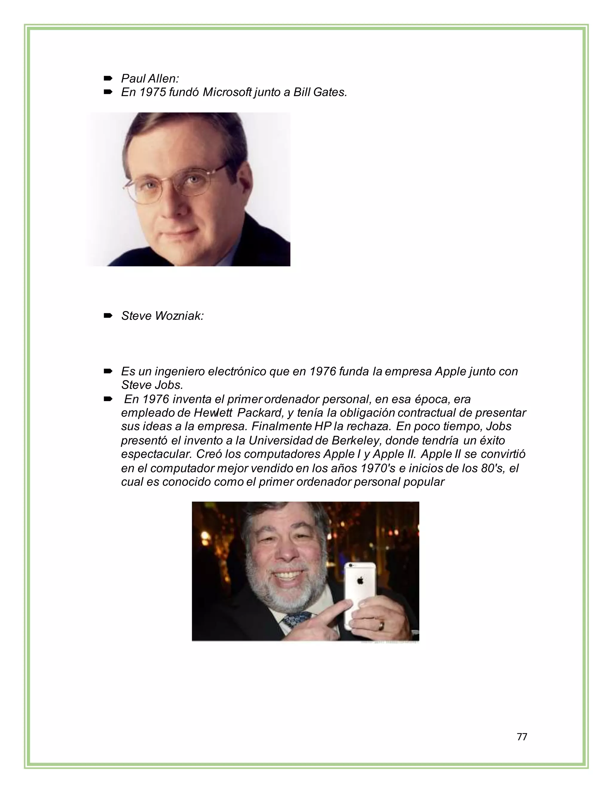77
 Paul Allen:
 En 1975 fundó Microsoft junto a Bill Gates.
 Steve Wozniak:
 Es un ingeniero electrónico que en 1976 funda la empresa Apple junto con
Steve Jobs.
 En 1976 inventa el primer ordenador personal, en esa época, era
empleado de Hewlett Packard, y tenía la obligación contractual de presentar
sus ideas a la empresa. Finalmente HP la rechaza. En poco tiempo, Jobs
presentó el invento a la Universidad de Berkeley, donde tendría un éxito
espectacular. Creó los computadores Apple I y Apple II. Apple II se convirtió
en el computador mejor vendido en los años 1970's e inicios de los 80's, el
cual es conocido como el primer ordenador personal popular
 