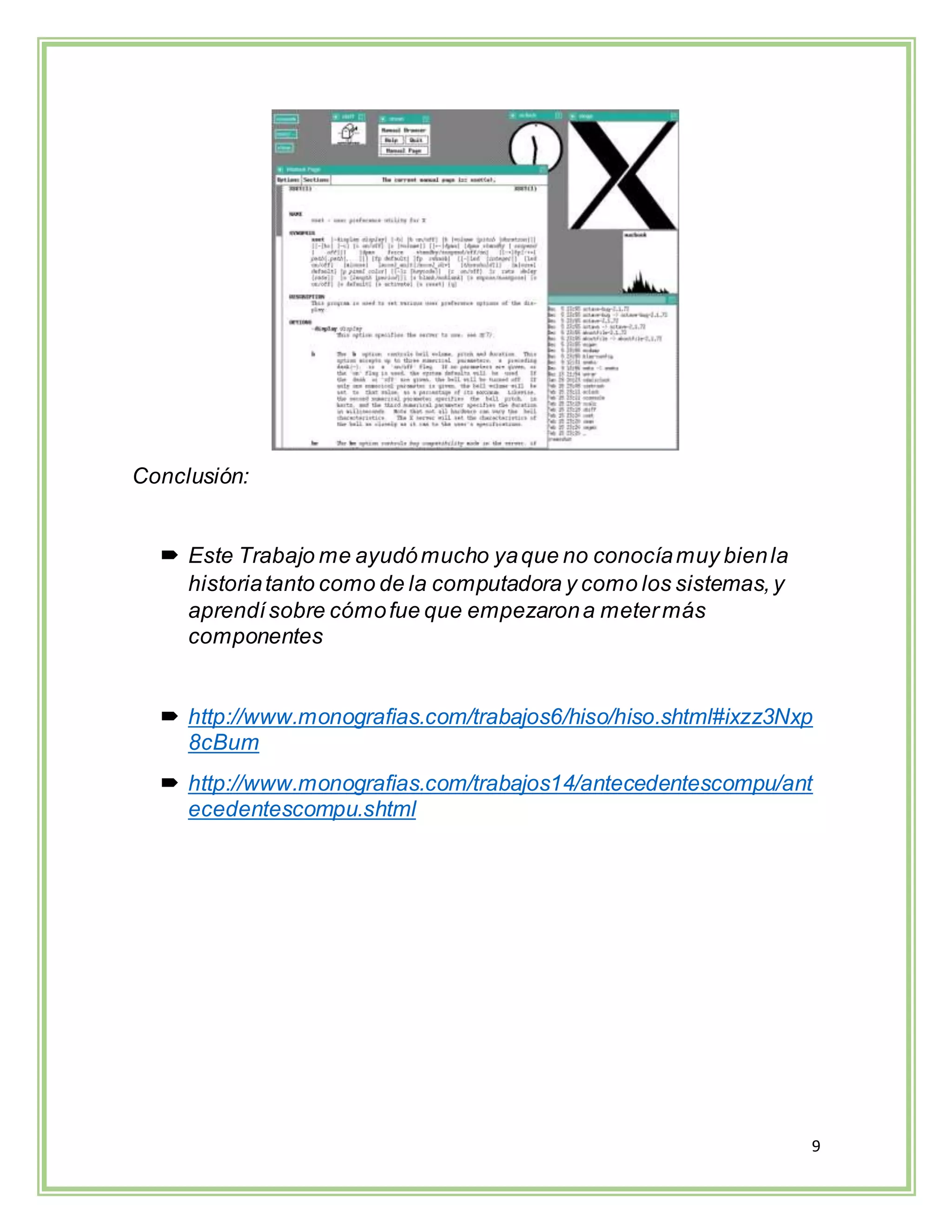 9
Conclusión:
 Este Trabajo me ayudómucho yaque no conocíamuy bienla
historiatanto como de la computadora y como los sistemas,y
aprendísobre cómofue que empezarona metermás
componentes
 http://www.monografias.com/trabajos6/hiso/hiso.shtml#ixzz3Nxp
8cBum
 http://www.monografias.com/trabajos14/antecedentescompu/ant
ecedentescompu.shtml
 