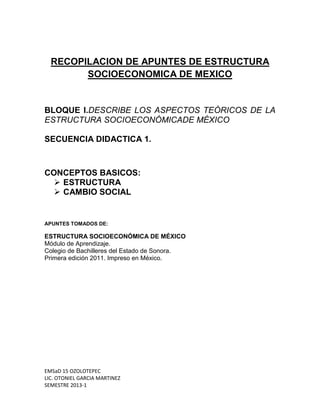 RECOPILACION DE APUNTES DE ESTRUCTURA
        SOCIOECONOMICA DE MEXICO


BLOQUE I.DESCRIBE LOS ASPECTOS TEÓRICOS DE LA
ESTRUCTURA SOCIOECONÓMICADE MÉXICO

SECUENCIA DIDACTICA 1.



CONCEPTOS BASICOS:
   ESTRUCTURA
   CAMBIO SOCIAL


APUNTES TOMADOS DE:

ESTRUCTURA SOCIOECONÓMICA DE MÉXICO
Módulo de Aprendizaje.
Colegio de Bachilleres del Estado de Sonora.
Primera edición 2011. Impreso en México.




EMSaD 15 OZOLOTEPEC
LIC. OTONIEL GARCIA MARTINEZ
SEMESTRE 2013-1
 
