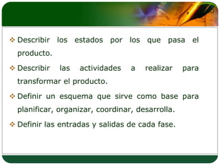 Describir los estados por los que pasa el producto. Describir las actividades a realizar para transformar el producto. Definir un esquema que sirve como base para planificar, organizar, coordinar, desarrolla.Definir las entradas y salidas de cada fase.