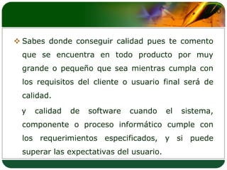 Sabes donde conseguir calidad pues te comento que se encuentra en todo producto por muy grande o pequeño que sea mientras cumpla con los requisitos del cliente o usuario final será de calidad.   y calidad de software cuando el sistema, componente o proceso informático cumple con los requerimientos especificados, y si puede superar las expectativas del usuario.