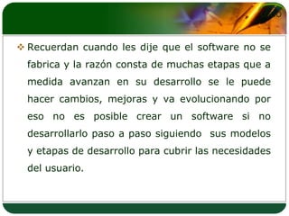 Recuerdan cuando les dije que el software no se fabrica y la razón consta de muchas etapas que a medida avanzan en su desarrollo se le puede hacer cambios, mejoras y va evolucionando por eso no es posible crear un software si no desarrollarlo paso a paso siguiendo  sus modelos y etapas de desarrollo para cubrir las necesidades del usuario.