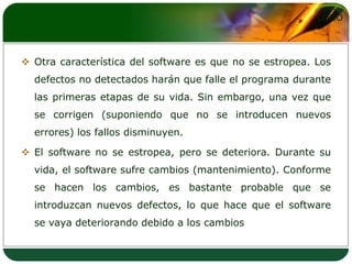 Otra característica del software es que no se estropea. Los defectos no detectados harán que falle el programa durante las primeras etapas de su vida. Sin embargo, una vez que se corrigen (suponiendo que no se introducen nuevos errores) los fallos disminuyen. El software no se estropea, pero se deteriora. Durante su vida, el software sufre cambios (mantenimiento). Conforme se hacen los cambios, es bastante probable que se introduzcan nuevos defectos, lo que hace que el software se vaya deteriorando debido a los cambios
