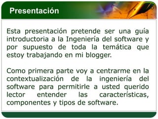 Presentación Esta presentación pretende ser una guía introductoria a la Ingeniería del software y por supuesto de toda la temática que estoy trabajando en mi blogger.Como primera parte voy a centrarme en la contextualización de la ingeniería del software para permitirle a usted querido lector entender las características, componentes y tipos de software.