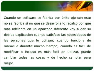 Cuando un software se fabrica con éxito ojo con esto no se fabrica si no que se desarrolla lo recalco por que mas adelante en un apartado diferente voy a dar su debida explicación cuando satisface las necesidades de las personas que lo utilizan; cuando funciona de maravilla durante mucho tiempo; cuando es fácil de modificar o incluso es más fácil de utilizar, puede cambiar todas las cosas y de hecho cambiar para mejor.