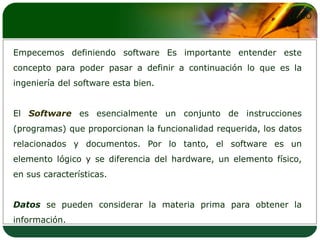Empecemos definiendo software Es importante entender este concepto para poder pasar a definir a continuación lo que es la ingeniería del software esta bien.El Softwarees esencialmente un conjunto de instrucciones (programas) que proporcionan la funcionalidad requerida, los datos relacionados y documentos. Por lo tanto, el software es un elemento lógico y se diferencia del hardware, un elemento físico, en sus características.Datosse pueden considerar la materia prima para obtener la información.