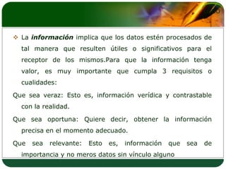 La información implica que los datos estén procesados de tal manera que resulten útiles o significativos para el receptor de los mismos.Para que la información tenga valor, es muy importante que cumpla 3 requisitos o cualidades:Que sea veraz: Esto es, información verídica y contrastable con la realidad.Que sea oportuna: Quiere decir, obtener la información precisa en el momento adecuado.Que sea relevante: Esto es, información que sea de importancia y no meros datos sin vínculo alguno