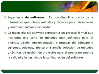 ingeniería de software   Es una disciplina o área de la informática que  ofrece métodos y técnicas para   desarrollar y mantener software de calidad.La ingeniería del software representa un proceso formal que incorpora una serie de métodos bien definidos para el análisis, diseño, implementación y pruebas del software y sistemas. Además, abarca una amplia colección de métodos y técnicas de gestión de proyectos para el aseguramiento de la calidad y la gestión de la configuración del software 
