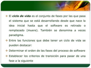 El ciclo de vida es el conjunto de fases por las que pasa el sistema que se está desarrollando desde que nace la idea inicial hasta que el software es retirado o remplazado (muere). También se denomina a veces paradigma. Entre las funciones que debe tener un ciclo de vida se pueden destacar: Determinar el orden de las fases del proceso de software Establecer los criterios de transición para pasar de una fase a la siguiente 