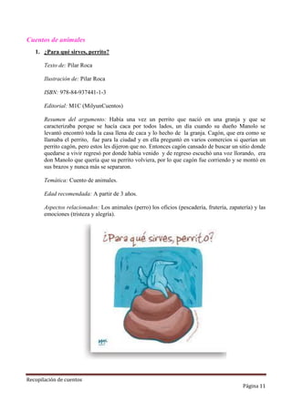 Cuentos de animales
1. ¿Para qué sirves, perrito?
Texto de: Pilar Roca
Ilustración de: Pilar Roca
ISBN: 978-84-937441-1-3
Editorial: M1C (MilyunCuentos)
Resumen del argumento: Había una vez un perrito que nació en una granja y que se
caracterizaba porque se hacía caca por todos lados, un día cuando su dueño Manolo se
levantó encontró toda la casa llena de caca y lo hecho de la granja. Cagón, que era como se
llamaba el perrito, fue para la ciudad y en ella preguntó en varios comercios si querían un
perrito cagón, pero estos les dijeron que no. Entonces cagón cansado de buscar un sitio donde
quedarse a vivir regresó por donde había venido y de regreso escuchó una voz llorando, era
don Manolo que quería que su perrito volviera, por lo que cagón fue corriendo y se montó en
sus brazos y nunca más se separaron.
Temática: Cuento de animales.
Edad recomendada: A partir de 3 años.
Aspectos relacionados: Los animales (perro) los oficios (pescadería, frutería, zapatería) y las
emociones (tristeza y alegría).

Recopilación de cuentos

Página 11

 