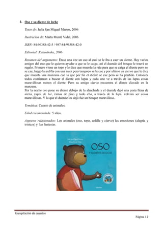 2. Oso y su diente de leche
Texto de: Julia San Miguel Martos, 2006
Ilustración de: Marta Munté Vidal, 2006
ISBN: 84-96388-42-5 / 987-84-96388-42-0
Editorial: Kalandraka, 2006
Resumen del argumento: Érase una vez un oso al cual se le iba a caer un diente. Hay varios
amigos del oso que le quieren ayudar a que se le caiga, así el duende del bosque le traerá un
regalo. Primero viene un topo y le dice que muerda la raíz para que se caiga el diente pero no
se cae, luego la ardilla con una nuez pero tampoco se le cae y por ultimo un ciervo que le dice
que muerda una manzana con la que por fin el diente se cae pero se ha perdido. Entonces
todos comienzan a buscar el diente con lupas y cada uno ve a través de las lupas cosas
maravillosas menos el diente. Pero su amigo ciervo encuentra el diente clavado en la
manzana.
Por la noche oso pone su diente debajo de la almohada y el duende dejó una cesta llena de
arena, rayos de luz, ramas de pino y todo ello, a través de la lupa, volvían ser cosas
maravillosas. Y lo que el duende les dejó fue un bosque maravilloso.
Temática: Cuento de animales.
Edad recomendada: 5 años.
Aspectos relacionados: Los animales (oso, topo, ardilla y ciervo) las emociones (alegría y
tristeza) y las fantasías.

Recopilación de cuentos

Página 12

 