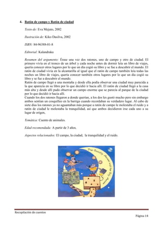 4. Ratón de campo y Ratón de ciudad
Texto de: Eva Mejuto, 2002
Ilustración de: Kiko Dasilva, 2002
ISBN: 84-96388-01-8
Editorial: Kalandraka
Resumen del argumento: Érase una vez dos ratones, uno de campo y otro de ciudad. El
primero vivía en el tronco de un árbol y cada noche antes de dormir leía un libro de viajes,
quería conocer otros lugares por lo que un día cogió su libro y se fue a descubrir el mundo. El
ratón de ciudad vivía en la alcantarilla al igual que el ratón de campo también leía todas las
noches un libro de viajes, quería conocer también otros lugares por lo que un día cogió su
libro y se fue a descubrir el mundo.
Ratón de campo llegó a una montaña y desde ella podía observar una ciudad muy parecida a
la que aparecía en su libro por lo que decidió ir hacia allí. El ratón de ciudad llegó a la casa
más alta y desde allí pudo observar un campo enorme que se parecía al parque de la ciudad
por lo que decidió ir hacia allí.
Cuando los dos ratones llegaron a donde querían, a los dos les gustó mucho pero sin embargo
ambos sentían un cosquilleo en la barriga cuando recordaban su verdadero lugar. Al cabo de
siete días los ratones ya no aguantaban más porque a ratón de campo le molestaba el ruido y a
ratón de ciudad le molestaba la tranquilidad, así que ambos decidieron irse cada uno a su
lugar de origen,
Temática: Cuento de animales.
Edad recomendada: A partir de 3 años.
Aspectos relacionados: El campo, la ciudad, la tranquilidad y el ruido.

Recopilación de cuentos

Página 14

 