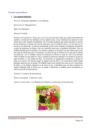 Cuentos maravillosos
1. Los zapatos bailarines
Texto de: Enriqueta Capellades y Luz Orihuela
Ilustración de: Margarita Ruiz
ISBN: 84-7864-682-5
Editorial: Combel
Resumen del argumento: Érase una vez un rey que tenía doce hijas que cada noche huían del
castillo y volvían por las mañanas con los zapatos rotos, el rey enfurecido las encerró en una
alcoba pero estas seguían escapándose. El rey mando pregonar que quién descubra el secreto
de las princesas se casará con una de ellas pero con la condición que si en tres días no lo
resuelve será ahorcado. Se fueron presentando muchos pero ninguno conseguían descubrirlo
ya que las princesas les daban vino con somnífero para que se quedaran dormidos. Pero un
soldado decidió hacer la prueba y de camino a palacio se encontró con una abuela que le dio
una capa invisible para que se la pusiera y le advirtió que no bebiera de la copa que le darían
las princesas. Así el soldado cuando las princesas le dieron la copa de vino se la derramó
sobre su barba sin que nadie lo viera y cuando las princesas entraron a la alcoba él se puso la
capa invisible y se fue detrás de ellas. Las princesas se engalanaron muchísimo y dieron un
salto en la cama y de repente surgió un agujero que las llevó a un maravilloso jardín donde
bailaban cada una con su amado. El soldado cogió como prueba una copa de oro y unas hojas
de plata y a la mañana siguiente se las llevó al rey y descubrió que sus hijas rompían los
zapatos bailando toda la noche con su amado. Finalmente el soldado como recompensa se
casó con una de las hijas del rey.
Temática: La astucia de las princesas.
Edad recomendada: A partir de 3 años.
Aspectos relacionados: La sabiduría de la abuela, lo astutas que son las princesas.

Recopilación de cuentos

Página 16

 