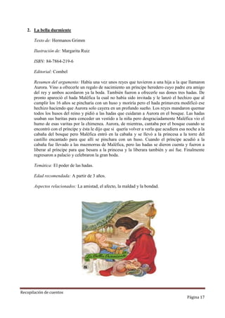 2. La bella durmiente
Texto de: Hermanos Grimm
Ilustración de: Margarita Ruiz
ISBN: 84-7864-219-6
Editorial: Combel
Resumen del argumento: Había una vez unos reyes que tuvieron a una hija a la que llamaron
Aurora. Vino a ofrecerle un regalo de nacimiento un príncipe heredero cuyo padre era amigo
del rey y ambos acordaron ya la boda. También fueron a ofrecerle sus dones tres hadas. De
pronto apareció el hada Maléfica la cual no había sido invitada y le lanzó el hechizo que al
cumplir los 16 años se pincharía con un huso y moriría pero el hada primavera modificó ese
hechizo haciendo que Aurora solo cayera en un profundo sueño. Los reyes mandaron quemar
todos los husos del reino y pidió a las hadas que cuidaran a Aurora en el bosque. Las hadas
usaban sus baritas para conceder un vestido a la niña pero desgraciadamente Maléfica vio el
humo de esas varitas por la chimenea. Aurora, de mientras, cantaba por el bosque cuando se
encontró con el príncipe y ésta le dijo que si quería volver a verla que acudiera esa noche a la
cabaña del bosque pero Maléfica entró en la cabaña y se llevó a la princesa a la torre del
castillo encantado para que allí se pinchara con un huso. Cuando el príncipe acudió a la
cabaña fue llevado a las mazmorras de Maléfica, pero las hadas se dieron cuenta y fueron a
liberar al príncipe para que besara a la princesa y la liberara también y así fue. Finalmente
regresaron a palacio y celebraron la gran boda.
Temática: El poder de las hadas.
Edad recomendada: A partir de 3 años.
Aspectos relacionados: La amistad, el afecto, la maldad y la bondad.

Recopilación de cuentos

Página 17

 