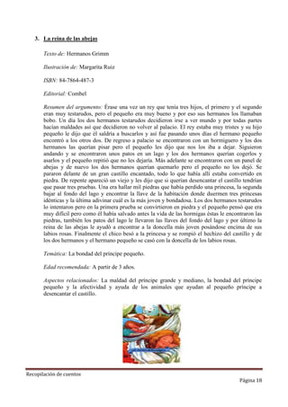 3. La reina de las abejas
Texto de: Hermanos Grimm
Ilustración de: Margarita Ruiz
ISBN: 84-7864-487-3
Editorial: Combel
Resumen del argumento: Érase una vez un rey que tenía tres hijos, el primero y el segundo
eran muy testarudos, pero el pequeño era muy bueno y por eso sus hermanos los llamaban
bobo. Un día los dos hermanos testarudos decidieron irse a ver mundo y por todas partes
hacían maldades así que decidieron no volver al palacio. El rey estaba muy tristes y su hijo
pequeño le dijo que él saldría a buscarlos y así fue pasando unos días el hermano pequeño
encontró a los otros dos. De regreso a palacio se encontraron con un hormiguero y los dos
hermanos las querían pisar pero el pequeño les dijo que nos los iba a dejar. Siguieron
andando y se encontraron unos patos en un lago y los dos hermanos querían cogerlos y
asarlos y el pequeño repitió que no les dejaría. Más adelante se encontraron con un panel de
abejas y de nuevo los dos hermanos querían quemarlo pero el pequeño no los dejó. Se
pararon delante de un gran castillo encantado, todo lo que había allí estaba convertido en
piedra. De repente apareció un viejo y les dijo que si querían desencantar el castillo tendrían
que pasar tres pruebas. Una era hallar mil piedras que había perdido una princesa, la segunda
bajar al fondo del lago y encontrar la llave de la habitación donde duermen tres princesas
idénticas y la última adivinar cuál es la más joven y bondadosa. Los dos hermanos testarudos
lo intentaron pero en la primera prueba se convirtieron en piedra y el pequeño pensó que era
muy difícil pero como él había salvado antes la vida de las hormigas éstas le encontraron las
piedras, también los patos del lago le llevaron las llaves del fondo del lago y por último la
reina de las abejas le ayudó a encontrar a la doncella más joven posándose encima de sus
labios rosas. Finalmente el chico besó a la princesa y se rompió el hechizo del castillo y de
los dos hermanos y el hermano pequeño se casó con la doncella de los labios rosas.
Temática: La bondad del príncipe pequeño.
Edad recomendada: A partir de 3 años.
Aspectos relacionados: La maldad del príncipe grande y mediano, la bondad del príncipe
pequeño y la afectividad y ayuda de los animales que ayudan al pequeño príncipe a
desencantar el castillo.

Recopilación de cuentos

Página 18

 