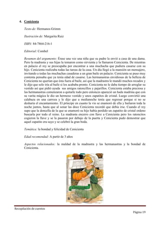 4. Cenicienta
Texto de: Hermanos Grimm
Ilustración de: Margarita Ruiz
ISBN: 84-7864-216-1
Editorial: Combel
Resumen del argumento: Érase una vez una niña que su padre la envió a casa de una dama.
Pero la madrasta y sus hijas la tomaron como sirvienta y la llamaron Cenicienta. De mientras
en palacio el rey se preocupaba por encontrar a una muchacha que pudiera casarse con su
hijo. Cenicienta realizaba todas las tareas de la casa. Un día llegó a la mansión un mensajero,
invitando a todas las muchachas casaderas a un gran baile en palacio. Cenicienta se puso muy
contenta pensaba que ya tenía edad de casarse. Las hermanastras envidiosas de la belleza de
Cenicienta no querían que ésta fuera al baile, así que la madrastra le mandó muchos recados y
le dijo que solo iría al baile si los acababa pronto. Cenicienta no le daba tiempo de arreglar su
vestido así que pidió ayuda sus amigos ratoncillos y pajarillos. Cenicienta estaba preciosa y
las hermanastras comenzaron a quitarle todo pero entonces apareció un hada madrina que con
su varita mágica le dio un hermoso vestido y unos zapatitos de cristal. Luego convirtió una
calabaza en una carroza y le dijo que a medianoche tenía que regresar porque si no se
desharía el encantamiento. El príncipe en cuanto la vio se enamoró de ella y bailaron toda la
noche juntos, hasta que al sonar las doce Cenicienta recordó que debía irse. Cuando el rey
supo que la doncella de la que se enamoró su hijo había perdido un zapatito de cristal ordeno
buscarla por todo el reino. La madrasta encerro con llave a Cenicienta pero los ratoncitos
cogieron la llave y se la pasaron por debajo de la puerta y Cenicienta pudo demostrar que
aquel zapatito era suyo y se celebró la gran boda.
Temática: la bondad y felicidad de Cenicienta
Edad recomendad: A partir de 3 años
Aspectos relacionados: la maldad de la madrastra y las hermanastras y la bondad de
Cenicienta.

Recopilación de cuentos

Página 19

 