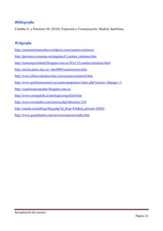 Bibliografía
Cárdaba A. y Palomero M. (2010). Expresión y Comunicación. Madrid, Santillana.

Webgrafía
http://carmenelenamedina.wordpress.com/cuentos-minimos/
http://pacomova.eresmas.net/paginas/C/cuentos_minimos.htm
http://renacuajosinfantil.blogspot.com.es/2012/12/cuentos-minimos.html
http://encina.pntic.mec.es/~alor0009/cuentosninos.htm
http://www.elhuevodechocolate.com/cuentos/cuentos9.htm
http://www.guillermoromero.es/cuentospopulares/index.php?section=2&page=-1
http://cuentonuncaacabar.blogspot.com.es/
http://www.oresteplath.cl/antologia/origyfolc8.htm
http://www.revistadini.com/noticia.php?idnoticia=210
http://catedu.es/arablogs/blog.php?id_blog=836&id_articulo=82862
http://www.guiainfantil.com/servicios/poesias/index.htm

Recopilación de cuentos

Página 21

 