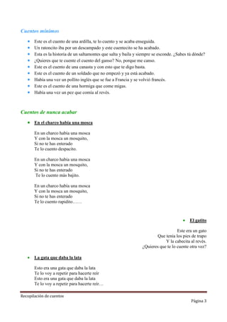 Cuentos mínimos










Este es el cuento de una ardilla, te lo cuento y se acaba enseguida.
Un ratoncito iba por un descampado y este cuentecito se ha acabado.
Esta es la historia de un saltamontes que salta y baila y siempre se esconde. ¿Sabes tú dónde?
¿Quieres que te cuente el cuento del ganso? No, porque me canso.
Este es el cuento de una canasta y con esto que te digo basta.
Este es el cuento de un soldado que no empezó y ya está acabado.
Había una vez un pollito inglés que se fue a Francia y se volvió francés.
Este es el cuento de una hormiga que come migas.
Había una vez un pez que comía al revés.

Cuentos de nunca acabar
 En el charco había una mosca
En un charco había una mosca
Y con la mosca un mosquito,
Si no te has enterado
Te lo cuento despacito.
En un charco había una mosca
Y con la mosca un mosquito,
Si no te has enterado
Te lo cuento más bajito.
En un charco había una mosca
Y con la mosca un mosquito,
Si no te has enterado
Te lo cuento rapidito……



El gatito

Este era un gato
Que tenía los pies de trapo
Y la cabecita al revés.
¿Quieres que te lo cuente otra vez?


La gata que daba la lata
Esto era una gata que daba la lata
Te lo voy a repetir para hacerte reír
Esto era una gata que daba la lata
Te lo voy a repetir para hacerte reír…

Recopilación de cuentos

Página 3

 