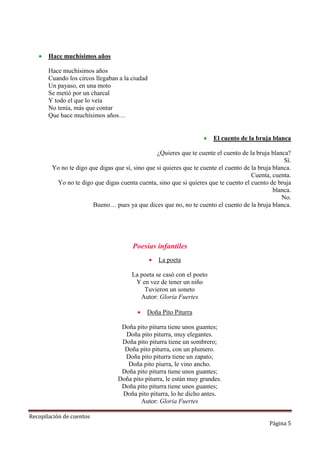 

Hace muchísimos años
Hace muchísimos años
Cuando los circos llegaban a la ciudad
Un payaso, en una moto
Se metió por un charcal
Y todo el que lo veía
No tenía, más que contar
Que hace muchísimos años…


El cuento de la bruja blanca

¿Quieres que te cuente el cuento de la bruja blanca?
Sí.
Yo no te digo que digas que sí, sino que si quieres que te cuente el cuento de la bruja blanca.
Cuenta, cuenta.
Yo no te digo que digas cuenta cuenta, sino que si quieres que te cuento el cuento de bruja
blanca.
No.
Bueno… pues ya que dices que no, no te cuento el cuento de la bruja blanca.

Poesías infantiles


La poeta

La poeta se casó con el poeto
Y en vez de tener un niño
Tuvieron un soneto
Autor: Gloria Fuertes


Doña Pito Piturra

Doña pito piturra tiene unos guantes;
Doña pito piturra, muy elegantes.
Doña pito piturra tiene un sombrero;
Doña pito piturra, con un plumero.
Doña pito piturra tiene un zapato;
Doña pito piurra, le vino ancho.
Doña pito piturra tiene unos guantes;
Doña pito piturra, le están muy grandes.
Doña pito piturra tiene unos guantes;
Doña pito piturra, lo he dicho antes.
Autor: Gloria Fuertes
Recopilación de cuentos

Página 5

 