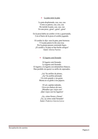 

La pata mete la pata

La pata desplumada, cua, cua, cua
Como es patosa, cua, cua, cua
Ha metido la pata, cua, cua, cua
En una poza, ¡grua!, ¡grua!, ¡grua!
En la poza había un cerdito vivito y guarreando,
Con el barro de la poza el cerdito jugando.
El cerdito le dijo: saca la pata, pata hermosa
Y la pata patera le dio una rosa.
Por la granja pasean comiendo higos.
¡El cerdito y la pata se han hecho amigos!
Autor: Gloria Fuertes



El lagarto está llorando

El lagarto está llorando.
La lagarta está llorando.
El lagarto y la lagarta con delantalitos blancos.
Han perdido sin querer su anillo de esposados.
¡Ay! Su anillito de plomo,
¡Ay! Su anillito plomado
Un cielo grande y sin gente.
Monta en su globo a los pájaros.
El sol, capitán redondo,
Lleva un chaleco de raso.
¡Miradlos que viejos son!
¡Qué viejos son los lagartos!
¡Ay, cómo lloran y lloran!
¡Ay, ay cómo están llorando!
Autor: Federico García Lorca

Recopilación de cuentos

Página 6

 