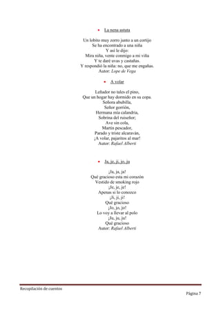 

La nena astuta

Un lobito muy zorro junto a un cortijo
Se ha encontrado a una niña
Y así le dijo:
Mira niña, vente conmigo a mi viña
Y te daré uvas y castañas.
Y respondió la niña: no, que me engañas.
Autor: Lope de Vega


A volar

Leñador no tales el pino,
Que un hogar hay dormido en su copa.
Señora abubilla,
Señor gorrión,
Hermana mía calandria,
Sobrina del ruiseñor;
Ave sin cola,
Martin pescador,
Parado y triste alcaraván,
¡A volar, pajaritos al mar!
Autor: Rafael Alberti



Ja, je, ji, jo, ju

¡Ja, ja, ja!
Qué gracioso esta mi corazón
Vestido de smoking rojo
¡Je, je, je!
Apenas si lo conozco
¡Ji, ji, ji!
Qué gracioso
¡Jo, jo, jo!
Lo voy a llevar al polo
¡Ju, ju, ju!
Qué gracioso
Autor: Rafael Alberti

Recopilación de cuentos

Página 7

 