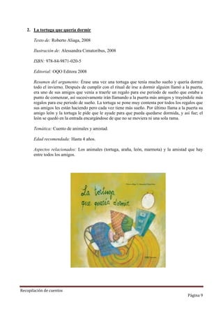 2. La tortuga que quería dormir
Texto de: Roberto Aliaga, 2008
Ilustración de: Alessandra Cimatoribus, 2008
ISBN: 978-84-9871-020-5
Editorial: OQO Editora 2008
Resumen del argumento: Érase una vez una tortuga que tenía mucho sueño y quería dormir
todo el invierno. Después de cumplir con el ritual de irse a dormir alguien llamó a la puerta,
era uno de sus amigos que venía a traerle un regalo para ese periodo de sueño que estaba a
punto de comenzar, así sucesivamente irán llamando a la puerta más amigos y trayéndole más
regalos para ese periodo de sueño. La tortuga se pone muy contenta por todos los regalos que
sus amigos les están haciendo pero cada vez tiene más sueño. Por último llama a la puerta su
amigo león y la tortuga le pide que le ayude para que pueda quedarse dormida, y así fue; el
león se quedó en la entrada encargándose de que no se moviera ni una sola rama.
Temática: Cuento de animales y amistad.
Edad recomendada: Hasta 4 años.
Aspectos relacionados: Los animales (tortuga, araña, león, marmota) y la amistad que hay
entre todos los amigos.

Recopilación de cuentos

Página 9

 
