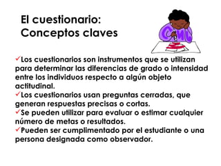 El cuestionario:  Conceptos claves Los cuestionarios son instrumentos que se utilizan para determinar las diferencias de grado o intensidad entre los individuos respecto a algún objeto actitudinal. Los cuestionarios usan preguntas cerradas, que generan respuestas precisas o cortas. Se pueden utilizar para evaluar o estimar cualquier número de metas o resultados. Pueden ser cumplimentado por el estudiante o una persona designada como observador. 