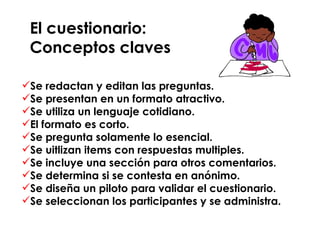 El cuestionario:  Conceptos claves Se redactan y editan las preguntas. Se presentan en un formato atractivo. Se utiliza un lenguaje cotidiano. El formato es corto. Se pregunta solamente lo esencial. Se uitlizan items con respuestas multiples. Se incluye una sección para otros comentarios. Se determina si se contesta en anónimo. Se diseña un piloto para validar el cuestionario. Se seleccionan los participantes y se administra. 