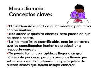 El cuestionario:  Conceptos claves El cuestionario es fácil de cumplimentar, pero toma tiempo analizar. Nos ofrece respuestas directas, pero puede de que no sean sinceras. La información es cuantificable, pero las personas que los cumplimentan trantan de producir una respuesta correcta. Se puede tomar con rapidez y llegar a un gran número de personas, pero las personas tienen que saber leer y escribir, además, de que requiere de buenos itemes que toman tiempo elaborar  