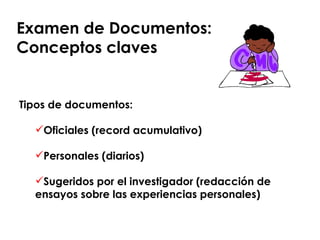 Examen de Documentos:  Conceptos claves Tipos de documentos: Oficiales (record acumulativo) Personales (diarios) Sugeridos por el investigador (redacción de ensayos sobre las experiencias personales) 
