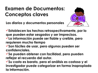 Examen de Documentos:  Conceptos claves Los diarios y documentos personales Establecen los hechos retrospectivamente, por lo que pueden estar sesgados y ser imprecisos. La información puede ser fiable y creible, pero requieren mucho tiempo Son fáciles de usar, pero algunos pueden ser confidenciales. Se pueden obtener con facilidad, pero pueden reflejar el recuerdo del autor. Su costo es barato, pero el análisis es costoso y el investigador puede categorizar en forma inapropiada la información. 