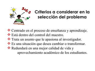 Criterios a considerar en la selección del problema Centrado en el proceso de enseñanza y aprendizaje. Está dentro del control del maestro. Trata un asunto que le apasiona al investigador. Es una situación que desea cambiar o transformar. Redundará en una mejor calidad de vida y aprovechamiento académico de los estudiantes. 