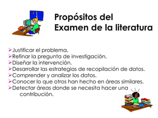 Propósitos del  Examen de la literatura Justificar el problema. Refinar la pregunta de investigación. Diseñar la intervención. Desarrollar las estrategias de recopilación de datos. Comprender y analizar los datos. Conocer lo que otros han hecho en áreas similares. Detectar áreas donde se necesita hacer una  contribución. 