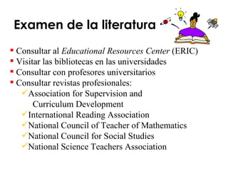 Examen de la literatura Consultar al  Educational Resources Center  (ERIC) Visitar las bibliotecas en las universidades Consultar con profesores universitarios Consultar revistas profesionales: Association for Supervision and  Curriculum Development International Reading Association National Council of Teacher of Mathematics National Council for Social Studies National Science Teachers Association 