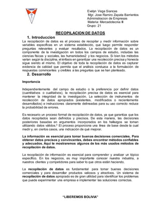 Evelyn Vega Siancas
Mgr. Jose Ramiro Zapata Barrientos
Administracion de Empresas
Materia: Mercadotecnia III
Grupo: 21
“LIBEREMOS BOLIVIA”
RECOPILACION DE DATOS
1. Introduccion
La recopilación de datos es el proceso de recopilar y medir información sobre
variables específicas en un sistema establecido, que luego permite responder
preguntas relevantes y evaluar resultados. La recopilación de datos es un
componente de la investigación en todos los campos de estudio, incluidas las
ciencias físicas y sociales, las humanidades2 y los negocios. Si bien los métodos
varían según la disciplina, el énfasis en garantizar una recolección precisa y honesta
sigue siendo el mismo. El objetivo de toda la recopilación de datos es capturar
evidencia de calidad que permita que el análisis conduzca a la formulación de
respuestas convincentes y creíbles a las preguntas que se han planteado.
2. Desarrollo
Importancia
Independientemente del campo de estudio o la preferencia por definir datos
(cuantitativos o cualitativos), la recopilación precisa de datos es esencial para
mantener la integridad de la investigación. La selección de instrumentos de
recolección de datos apropiados (existentes, modificados o recientemente
desarrollados) e instrucciones claramente delineadas para su uso correcto reduce
la probabilidad de errores.
Es necesario un proceso formal de recopilación de datos, ya que garantiza que los
datos recopilados sean definidos y precisos. De esta manera, las decisiones
posteriores basadas en argumentos incorporados en los hallazgos se toman
utilizando datos válidos.3 El proceso proporciona una línea de base desde la cual
medir y, en ciertos casos, una indicación de qué mejorar.
La información es esencial para tomar buenas decisiones comerciales. Para
obtener datos precisos y convincentes, debes encontrar métodos confiables
y adecuados. Aquí te mostraremos algunos de los más usados métodos de
recopilación de datos.
La recopilación de información es esencial para comprender y analizar un tópico
específico. En los negocios, es muy importante conocer nuestra industria, a
nuestros clientes y competidores para saber lo que otros están haciendo.
La recopilación de datos es fundamental para tomar buenas decisiones
comerciales y para desarrollar productos valiosos y atractivos. Un sistema de
recopilación de datos apropiado es de gran utilidad para identificar los problemas
que puede experimentar una empresa e implementar las soluciones correctas.
 