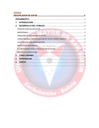 INDICE
PENSAMIENTO:................................................................................................................ 3
1. INTRODUCCION......................................................................................................... 3
2. DESARROLLO DEL TRABAJO................................................................................. 3
TÉCNICAS PARA HALLAR DATOS.......................................................................................... 3
IMPORTANCIA ................................................................................................................... 3
PROBLEMAS DE INTEGRIDAD DE DATOS.............................................................................. 4
¿CÓMO REALIZAR UNA RECOLECCIÓN DE DATOS CORRECTAMENTE? ................................... 4
LA ENTREVISTA PARA INVESTIGACIÓN................................................................................. 4
ENTREVISTAS TELEFÓNICAS................................................................................................ 5
EL CUESTIONARIO PARA LA RECOLECCIÓN DE DATOS........................................................... 5
MÉTODO DE OBSERVACIÓN................................................................................................ 6
3. CONCLUSIONES........................................................................................................ 6
4. REFERENCIAS........................................................................................................... 6
5. VIDEOS........................................................................................................................ 7
............................................................................................................................................. 7
 