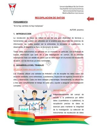 UniversidadMayorDe SanSimón
FacultadDe CienciasEconómicas
AdministraciónDe Empresas
MedinaMartínez IvonJessica
3
LIBEREMOS BOLIVIA
RECOPILACION DE DATOS
PENSAMIENTO:
“Si no hay cambios no hay mariposas”
AUTOR: anonimo
1. INTRODUCCION
La recolección de datos se refiere al uso de una gran diversidad de técnicas y
herramientas que pueden ser utilizadas por el analista para desarrollar los sistemas de
información, los cuales pueden ser la entrevistas, la encuesta, el cuestionario, la
observación, el diagrama de flujo y el diccionario de datos.
Todos estos instrumentos se aplicarán en un momento en particular, con la finalidad de
buscar información que será útil a una investigación en común. En la presente
investigación trata con detalle los pasos que se debe seguir en el proceso de recolección
de datos, con las técnicas ya antes nombradas.
2. DESARROLLO DEL TRABAJO
TÉCNICAS PARA HALLAR DATOS
Los analistas utilizan una variedad de métodos a fin de recopilar los datos sobre una
situación existente, como entrevistas, cuestionarios, inspección de registros (revisión en el
sitio) y observación. Cada uno tiene ventajas y desventajas. Generalmente, se utilizan dos
o tres para complementar el trabajo de cada una y ayudar a asegurar una investigación
completa.
IMPORTANCIA
Independientemente del campo de
estudio o la preferencia por definir
datos (cuantitativos o cualitativos), la
recopilación precisa de datos es
esencial para mantener la integridad
de la investigación. La selección de
instrumentos de recolección de datos
 