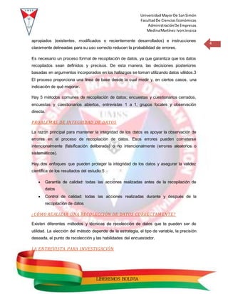 UniversidadMayorDe SanSimón
FacultadDe CienciasEconómicas
AdministraciónDe Empresas
MedinaMartínez IvonJessica
4
LIBEREMOS BOLIVIA
apropiados (existentes, modificados o recientemente desarrollados) e instrucciones
claramente delineadas para su uso correcto reducen la probabilidad de errores.
Es necesario un proceso formal de recopilación de datos, ya que garantiza que los datos
recopilados sean definidos y precisos. De esta manera, las decisiones posteriores
basadas en argumentos incorporados en los hallazgos se toman utilizando datos válidos.3
El proceso proporciona una línea de base desde la cual medir y, en ciertos casos, una
indicación de qué mejorar.
Hay 5 métodos comunes de recopilación de datos; encuestas y cuestionarios cerrados,
encuestas y cuestionarios abiertos, entrevistas 1 a 1, grupos focales y observación
directa.
PROBLEMAS DE INTEGRIDAD DE DATOS
La razón principal para mantener la integridad de los datos es apoyar la observación de
errores en el proceso de recopilación de datos. Esos errores pueden cometerse
intencionalmente (falsificación deliberada) o no intencionalmente (errores aleatorios o
sistemáticos).
Hay dos enfoques que pueden proteger la integridad de los datos y asegurar la validez
científica de los resultados del estudio:5
 Garantía de calidad: todas las acciones realizadas antes de la recopilación de
datos
 Control de calidad: todas las acciones realizadas durante y después de la
recopilación de datos
¿CÓMO REALIZAR UNA RECOLECCIÓN DE DATOS CORRECTAMENTE?
Existen diferentes métodos y técnicas de recolección de datos que te pueden ser de
utilidad. La elección del método depende de la estrategia, el tipo de variable, la precisión
deseada, el punto de recolección y las habilidades del encuestador.
LA ENTREVISTA PARA INVESTIGACIÓN
 