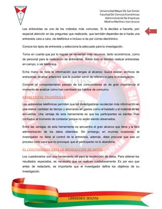 UniversidadMayorDe SanSimón
FacultadDe CienciasEconómicas
AdministraciónDe Empresas
MedinaMartínez IvonJessica
5
LIBEREMOS BOLIVIA
Las entrevistas es uno de los métodos más comunes. Si te decides a hacerla, pon
especial atención en las preguntas que realizarás, que también dependen de si harás una
entrevista cara a cara, vía telefónica e incluso si es por correo electrónico.
Conoce los tipos de entrevista y selecciona la adecuada para tu investigación.
Toma en cuenta que por lo regular se necesitan más recursos, tanto económicos, como
de personal para la realización de entrevistas. Sobre todo si decides realizar entrevistas
en campo, o vía telefónica.
Echa mano de toda la información que tengas al alcance. Quizá existan archivos de
entrevistas de años anteriores que te puedan servir de referencia para tu investigación.
Conocer el comportamiento pasado de tus consumidores es de gran importancia al
momento de analizar cómo han cambiado los hábitos de consumo.
ENTREVISTAS TELEFÓNICAS
Las entrevistas telefónicas permiten que los investigadores recolectan más información en
una menor cantidad de tiempo y ahorrando en gastos como el traslado y el material de las
encuestas. Una ventaja de esta herramienta es que los participantes se sienten más
confiados al momento de contestar porque no están siendo observados.
Entre las ventajas de esta herramienta se encuentra el gran alcance que tiene y la fácil
administración de los datos obtenidos. Sin embargo, en muchas ocasiones, el
investigador no tiene el control de la entrevista, además, debe procurar que sea un
proceso corto para que no provoque que el participante no lo abandone.
EL CUESTIONARIO PARA LA RECOLECCIÓN DE DATOS
Los cuestionarios son una herramienta útil para la recolección de datos. Para obtener los
resultados esperados, es necesario que se realicen cuidadosamente. Es por eso que
antes de redactarlo, es importante que el investigador defina los objetivos de su
investigación.
 