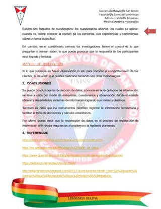 UniversidadMayorDe SanSimón
FacultadDe CienciasEconómicas
AdministraciónDe Empresas
MedinaMartínez IvonJessica
6
LIBEREMOS BOLIVIA
Existen dos formatos de cuestionarios: los cuestionarios abiertos, los cuales se aplican
cuando se quiere conocer la opinión de las personas, sus experiencias y sentimientos
sobre un tema específico.
En cambio, en el cuestionario cerrado los investigadores tienen el control de lo que
preguntan y desean saber, lo que puede provocar que la respuesta de los participantes
esté forzada y limitada.
MÉTODO DE OBSERVACIÓN
Si lo que prefieres es hacer observación in situ para conocer el comportamiento de tus
clientes, te recuerdo que puedes realizarla haciendo uso otras metodologías.
3. CONCLUSIONES
Se puede concluir que la recolección de datos, consiste en la recopilación de información;
se lleva a cabo por medio de entrevistas, cuestionarios y observación; dónde el analista
obtiene y desarrolla los sistemas de información logrando sus metas y objetivos.
También es claro que los instrumentos permiten registrar la información recolectada y
facilitan la toma de decisiones y cálculos estadísticos.
Por ultimo puedo decir que la recolección de datos es el proceso de recolección de
información a fin de dar respuestas al problema o la hipótesis planteada.
4. REFERENCIAS
https://www.monografias.com/trabajos12/recodat/recodat.shtml
https://es.wikipedia.org/wiki/Recopilaci%C3%B3n_de_datos
https://www.questionpro.com/blog/es/recoleccion-de-datos-para-investigacion/
https://definicion.de/recoleccion-de-datos/
http://erikandreamora.blogspot.com/2010/11/conclusiones.html#:~:text=Se%20puede%20
concluir%20que%20la,logrando%20sus%20metas%20y%20objetivos.
 