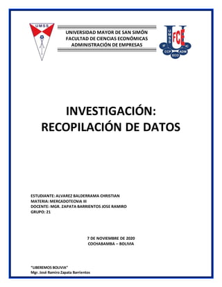 “LIBEREMOS BOLIVIA”
Mgr. José Ramiro Zapata Barrientos
UNIVERSIDAD MAYOR DE SAN SIMÓN
FACULTAD DE CIENCIAS ECONÓMICAS
ADMINISTRACIÓN DE EMPRESAS
INVESTIGACIÓN:
RECOPILACIÓN DE DATOS
ESTUDIANTE: ALVAREZ BALDERRAMA CHRISTIAN
MATERIA: MERCADOTECNIA III
DOCENTE: MGR. ZAPATA BARRIENTOS JOSE RAMIRO
GRUPO: 21
7 DE NOVIEMBRE DE 2020
COCHABAMBA – BOLIVIA
 