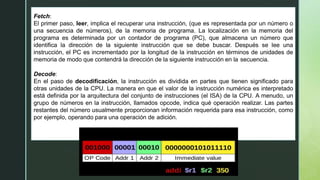 Fetch:
El primer paso, leer, implica el recuperar una instrucción, (que es representada por un número o
una secuencia de números), de la memoria de programa. La localización en la memoria del
programa es determinada por un contador de programa (PC), que almacena un número que
identifica la dirección de la siguiente instrucción que se debe buscar. Después se lee una
instrucción, el PC es incrementado por la longitud de la instrucción en términos de unidades de
memoria de modo que contendrá la dirección de la siguiente instrucción en la secuencia.
Decode:
En el paso de decodificación, la instrucción es dividida en partes que tienen significado para
otras unidades de la CPU. La manera en que el valor de la instrucción numérica es interpretado
está definida por la arquitectura del conjunto de instrucciones (el ISA) de la CPU. A menudo, un
grupo de números en la instrucción, llamados opcode, indica qué operación realizar. Las partes
restantes del número usualmente proporcionan información requerida para esa instrucción, como
por ejemplo, operando para una operación de adición.
 