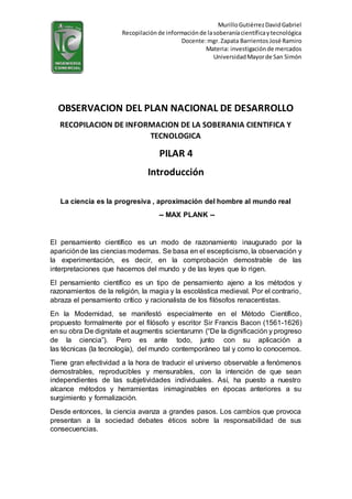 MurilloGutiérrezDavidGabriel
Recopilación de informaciónde lasoberaníacientíficaytecnológica
Docente:mgr.Zapata Barrientos José Ramiro
Materia: investigaciónde mercados
UniversidadMayorde San Simón
OBSERVACION DEL PLAN NACIONAL DE DESARROLLO
RECOPILACION DE INFORMACION DE LA SOBERANIA CIENTIFICA Y
TECNOLOGICA
PILAR 4
Introducción
La ciencia es la progresiva , aproximación del hombre al mundo real
-- MAX PLANK --
El pensamiento científico es un modo de razonamiento inaugurado por la
apariciónde las ciencias modernas. Se basa en el escepticismo, la observación y
la experimentación, es decir, en la comprobación demostrable de las
interpretaciones que hacemos del mundo y de las leyes que lo rigen.
El pensamiento científico es un tipo de pensamiento ajeno a los métodos y
razonamientos de la religión, la magia y la escolástica medieval. Por el contrario,
abraza el pensamiento crítico y racionalista de los filósofos renacentistas.
En la Modernidad, se manifestó especialmente en el Método Científico,
propuesto formalmente por el filósofo y escritor Sir Francis Bacon (1561-1626)
en su obra De dignitate et augmentis scientarumn (“De la dignificación y progreso
de la ciencia”). Pero es ante todo, junto con su aplicación a
las técnicas (la tecnología), del mundo contemporáneo tal y como lo conocemos.
Tiene gran efectividad a la hora de traducir el universo observable a fenómenos
demostrables, reproducibles y mensurables, con la intención de que sean
independientes de las subjetividades individuales. Así, ha puesto a nuestro
alcance métodos y herramientas inimaginables en épocas anteriores a su
surgimiento y formalización.
Desde entonces, la ciencia avanza a grandes pasos. Los cambios que provoca
presentan a la sociedad debates éticos sobre la responsabilidad de sus
consecuencias.
 