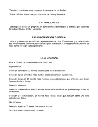 *Permite concentrarse en un problema sin ocuparse de los detalles.

*Puede definirse abstracción procedimental, de datos y de control.



                                   3.5.3 MODULARIDAD

  Estrategia de dividir un programa en componentes identificables y tratables por separado
llamados módulos. Divide y vencerás.



                          3.5.3.1 INDEPENDENCIA FUNCIONAL

 Mide el grado en que los módulos dependen unos de otros. Es deseable que cada módulo
sea independiente con una función única y poca interacción. La independencia funcional se
mide con la cohesión y el acoplamiento.




                                    3.5.3.2 COHESIÓN

Mide el número de funciones que hace un módulo.

Baja cohesión.

Cohesión coincidente. El módulo hace muchas cosas sin relación.

Cohesión lógica. El módulo hace muchas cosas relacionadas lógicamente.

Cohesión temporal. El módulo hace muchas cosas relacionadas por el hecho que deben
hacerse al mismo tiempo.

Cohesión moderada.

Cohesión procedimental. El módulo hace varias cosas relacionadas que deben ejecutarse en
cierto orden.

Cohesión de comunicación. El módulo hace varias cosas que trabajan sobre una sola
estructura de datos.

Alta cohesión.

Cohesión funcional. El módulo hace una sola cosa.

Se busca una moderada o alta cohesión.
 