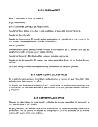 3.5.3.3 ACOPLAMIENTO



Mide la interconexión entre los módulos.

Bajo acoplamiento.

Sin acoplamiento. El módulo es independiente.

Acoplamiento de datos. El módulo recibe una lista de argumentos de quien lo llama.

Acoplamiento moderado.

Acoplamiento de control. El módulo recibe una bandera de quien lo llama y se comporta de
una manera u otra dependiendo del valor de la bandera.

Alto acoplamiento.

Acoplamiento externo. El módulo esta acoplado a un dispositivo de I/O externo. Este tipo de
acoplamiento debe limitarse a unos pocos módulos.

Acoplamiento común. El módulo utiliza variables globales o comunes.

Acoplamiento de contenido. El módulo usa datos contenidos dentro de los límites de otro
módulo.

Se busca un bajo o moderado acoplamiento y limitar el uso de variables globales



                         3.5.4 ARQUITECTURA DEL SOFTWARE

Es la estructura jerárquica de los módulos del programa, la manera en que interactúan y las
estructuras de datos usadas por ellos.

La Arquitectura de Software es la organización fundamental de un sistema encarnada en sus
componentes, las relaciones entre ellos y el ambiente y los principios que orientan su diseño
y evolución.



                            3.5.5 ESTRUCTURAS DE DATOS

Muestra las alternativas de organización, métodos de acceso, capacidad de asociación y
procesamiento de la información.

En programación, una estructura de datos es una forma de organizar un conjunto de datos
elementales con el objetivo de facilitar su manipulación. Un dato elemental es la mínima
información que se tiene en un sistema.
 