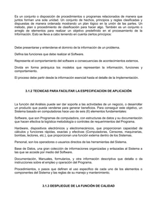 Es un conjunto o disposición de procedimientos o programas relacionados de manera que
juntos forman una sola unidad. Un conjunto de hechos, principios y reglas clasificadas y
dispuestas de manera ordenada mostrando un plan lógico en la unión de las partes. Un
método, plan o procedimiento de clasificación para hacer algo. También es un conjunto o
arreglo de elementos para realizar un objetivo predefinido en el procesamiento de la
Información. Esto se lleva a cabo teniendo en cuenta ciertos principios:



Debe presentarse y entenderse el dominio de la información de un problema.

Defina las funciones que debe realizar el Software.

Represente el comportamiento del software a consecuencias de acontecimientos externos.

Divida en forma jerárquica los modelos que representan la información, funciones y
comportamiento.

El proceso debe partir desde la información esencial hasta el detalle de la Implementación.



       3.1.2 TECNICAS PARA FACILITAR LA ESPECIFICACION DE APLICACIÓN



La función del Análisis puede ser dar soporte a las actividades de un negocio, o desarrollar
un producto que pueda venderse para generar beneficios. Para conseguir este objetivo, un
Sistema basado en computadoras hace uso de seis (6) elementos fundamentales:

Software, que son Programas de computadora, con estructuras de datos y su documentación
que hacen efectiva la logística metodología o controles de requerimientos del Programa.

Hardware, dispositivos electrónicos y electromecánicos, que proporcionan capacidad de
cálculos y funciones rápidas, exactas y efectivas (Computadoras, Censores, maquinarias,
bombas, lectores, etc.), que proporcionan una función externa dentro de los Sistemas.

Personal, son los operadores o usuarios directos de las herramientas del Sistema.

Base de Datos, una gran colección de informaciones organizadas y enlazadas al Sistema a
las que se accede por medio del Software.

Documentación, Manuales, formularios, y otra información descriptiva que detalla o da
instrucciones sobre el empleo y operación del Programa.

Procedimientos, o pasos que definen el uso especifico de cada uno de los elementos o
componentes del Sistema y las reglas de su manejo y mantenimiento.



                    3.1.3 DESPLIEGUE DE LA FUNCIÓN DE CALIDAD
 