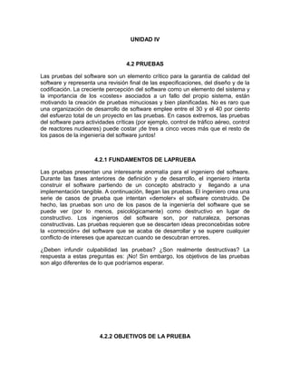 UNIDAD IV



                                   4.2 PRUEBAS

Las pruebas del software son un elemento crítico para la garantía de calidad del
software y representa una revisión final de las especificaciones, del diseño y de la
codificación. La creciente percepción del software como un elemento del sistema y
la importancia de los «costes» asociados a un fallo del propio sistema, están
motivando la creación de pruebas minuciosas y bien planificadas. No es raro que
una organización de desarrollo de software emplee entre el 30 y el 40 por ciento
del esfuerzo total de un proyecto en las pruebas. En casos extremos, las pruebas
del software para actividades críticas (por ejemplo, control de tráfico aéreo, control
de reactores nucleares) puede costar ¡de tres a cinco veces más que el resto de
los pasos de la ingeniería del software juntos!



                      4.2.1 FUNDAMENTOS DE LAPRUEBA

Las pruebas presentan una interesante anomalía para el ingeniero del software.
Durante las fases anteriores de definición y de desarrollo, el ingeniero intenta
construir el software partiendo de un concepto abstracto y llegando a una
implementación tangible. A continuación, llegan las pruebas. El ingeniero crea una
serie de casos de prueba que intentan «demoler» el software construido. De
hecho, las pruebas son uno de los pasos de la ingeniería del software que se
puede ver (por lo menos, psicológicamente) como destructivo en lugar de
constructivo. Los ingenieros del software son, por naturaleza, personas
constructivas. Las pruebas requieren que se descarten ideas preconcebidas sobre
la «corrección» del software que se acaba de desarrollar y se supere cualquier
conflicto de intereses que aparezcan cuando se descubran errores.

¿Deben infundir culpabilidad las pruebas? ¿Son realmente destructivas? La
respuesta a estas preguntas es: ¡No! Sin embargo, los objetivos de las pruebas
son algo diferentes de lo que podríamos esperar.




                        4.2.2 OBJETIVOS DE LA PRUEBA
 