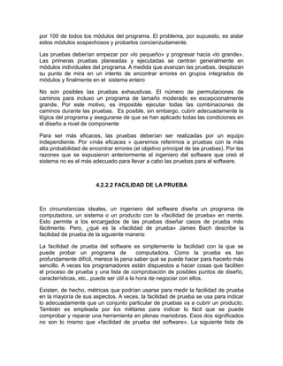 por 100 de todos los módulos del programa. El problema, por supuesto, es aislar
estos módulos sospechosos y probarlos concienzudamente.

Las pruebas deberían empezar por «lo pequeño» y progresar hacia «lo grande».
Las primeras pruebas planeadas y ejecutadas se centran generalmente en
módulos individuales del programa. A medida que avanzan las pruebas, desplazan
su punto de mira en un intento de encontrar errores en grupos integrados de
módulos y finalmente en el sistema entero

No son posibles las pruebas exhaustivas. El número de permutaciones de
caminos para incluso un programa de tamaño moderado es excepcionalmente
grande. Por este motivo, es imposible ejecutar todas las combinaciones de
caminos durante las pruebas. Es posible, sin embargo, cubrir adecuadamente la
lógica del programa y asegurarse de que se han aplicado todas las condiciones en
el diseño a nivel de componente

Para ser más eficaces, las pruebas deberían ser realizadas por un equipo
independiente. Por «más eficaces » queremos referirnos a pruebas con la más
alta probabilidad de encontrar errores (el objetivo principal de las pruebas). Por las
razones que se expusieron anteriormente el ingeniero del software que creó el
sistema no es el más adecuado para llevar a cabo las pruebas para el software.



                       4.2.2.2 FACILIDAD DE LA PRUEBA



En circunstancias ideales, un ingeniero del software diseña un programa de
computadora, un sistema o un producto con la «facilidad de prueba» en mente.
Esto permite a los encargados de las pruebas diseñar casos de prueba más
fácilmente. Pero, ¿qué es la «facilidad de prueba» James Bach describe la
facilidad de prueba de la siguiente manera:

La facilidad de prueba del software es simplemente la facilidad con la que se
puede probar un programa de                computadora. Como la prueba es tan
profundamente difícil, merece la pena saber qué se puede hacer para hacerlo más
sencillo. A veces los programadores están dispuestos a hacer cosas que faciliten
el proceso de prueba y una lista de comprobación de posibles puntos de diseño,
características, etc., puede ser útil a la hora de negociar con ellos.

Existen, de hecho, métricas que podrían usarse para medir la facilidad de prueba
en la mayoría de sus aspectos. A veces, la facilidad de prueba se usa para indicar
lo adecuadamente que un conjunto particular de pruebas va a cubrir un producto.
También es empleada por los militares para indicar lo fácil que se puede
comprobar y reparar una herramienta en plenas maniobras. Esos dos significados
no son lo mismo que «facilidad de prueba del software». La siguiente lista de
 